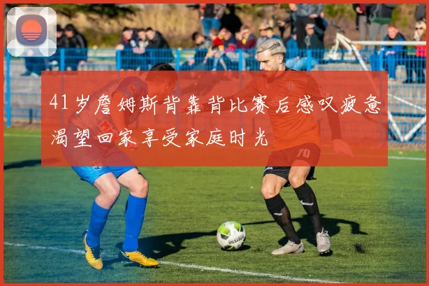 41岁詹姆斯背靠背比赛后感叹疲惫渴望回家享受家庭时光