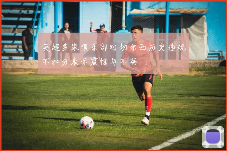 英超多家俱乐部对切尔西历史违规不扣分表示震惊与不满
