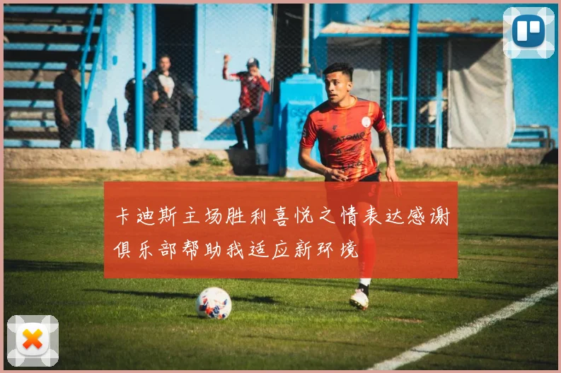 卡迪斯主场胜利喜悦之情表达感谢俱乐部帮助我适应新环境