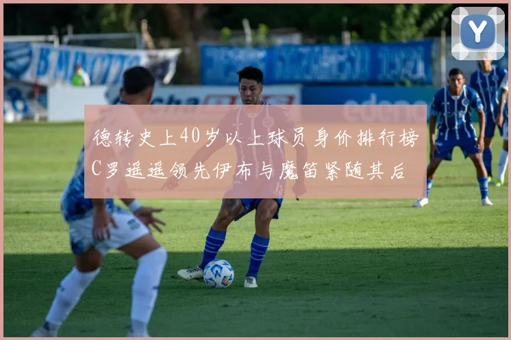 德转史上40岁以上球员身价排行榜C罗遥遥领先伊布与魔笛紧随其后