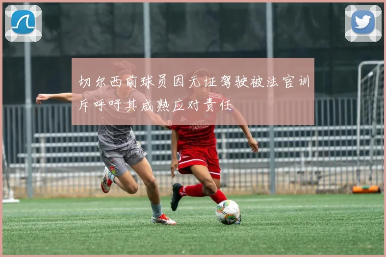 切尔西前球员因无证驾驶被法官训斥呼吁其成熟应对责任