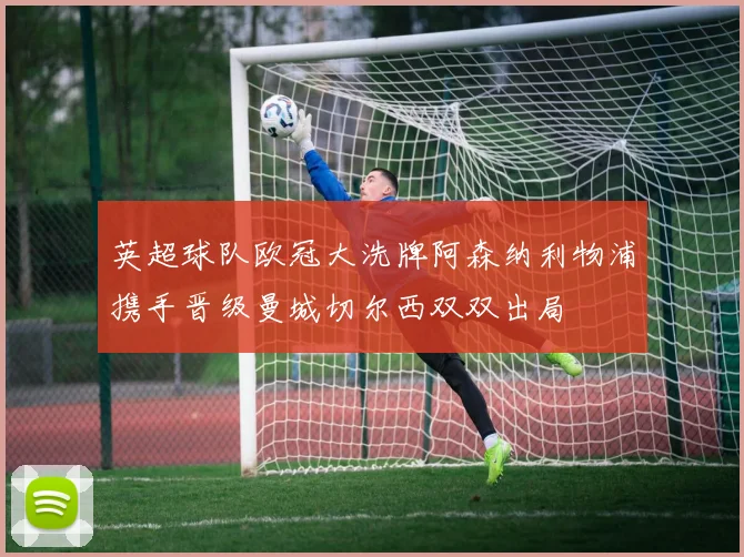 英超球队欧冠大洗牌阿森纳利物浦携手晋级曼城切尔西双双出局