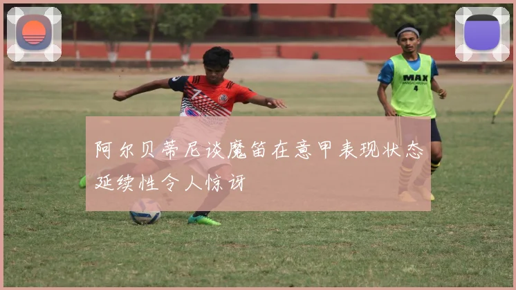 阿尔贝蒂尼谈魔笛在意甲表现状态延续性令人惊讶