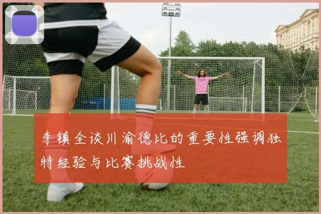 李镇全谈川渝德比的重要性强调独特经验与比赛挑战性