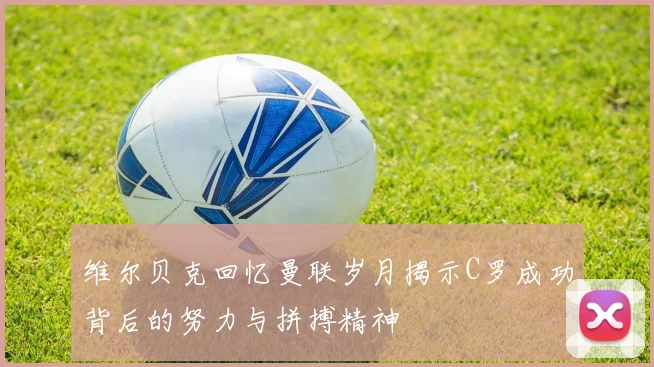 维尔贝克回忆曼联岁月揭示C罗成功背后的努力与拼搏精神