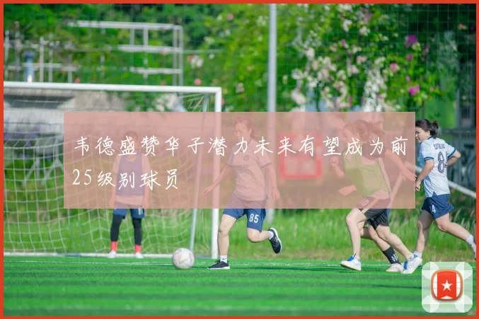 韦德盛赞华子潜力未来有望成为前25级别球员