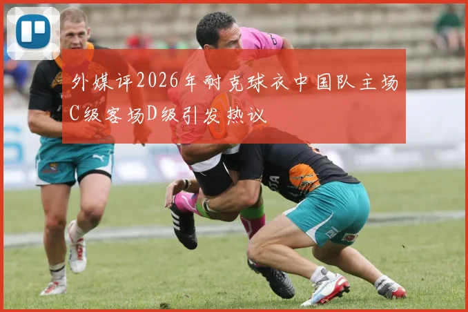 外媒评2026年耐克球衣中国队主场C级客场D级引发热议