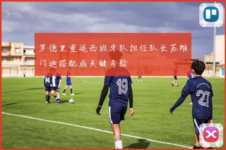罗德里重返西班牙队担任队长苏维门迪搭配成关键考验