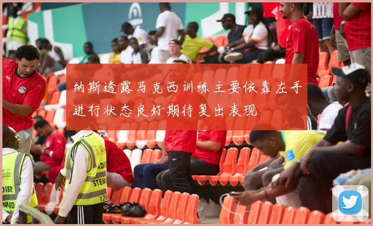 纳斯透露马克西训练主要依靠左手进行状态良好期待复出表现