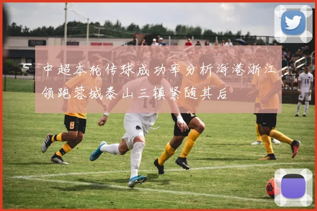 中超本轮传球成功率分析海港浙江领跑蓉城泰山三镇紧随其后