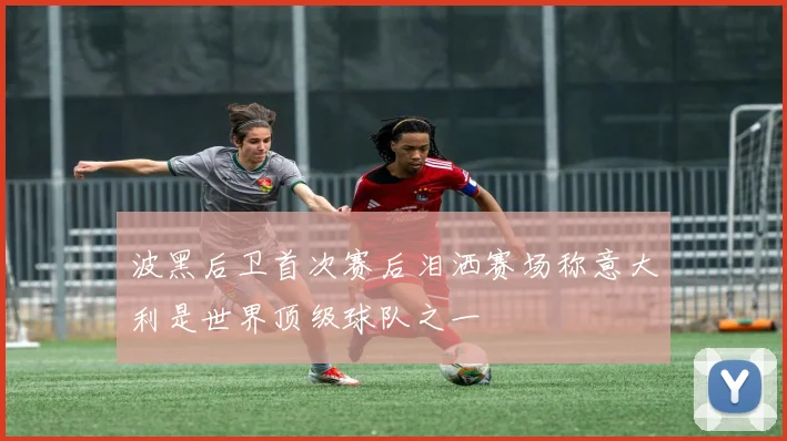 波黑后卫首次赛后泪洒赛场称意大利是世界顶级球队之一