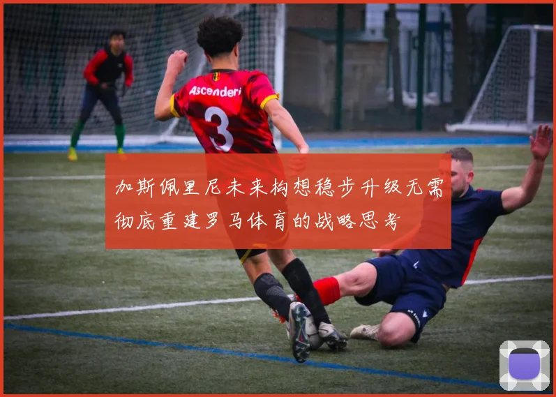 加斯佩里尼未来构想稳步升级无需彻底重建罗马体育的战略思考