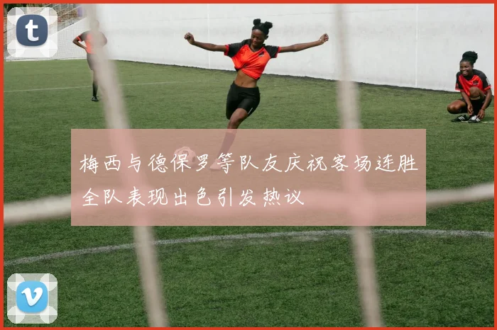 梅西与德保罗等队友庆祝客场连胜全队表现出色引发热议
