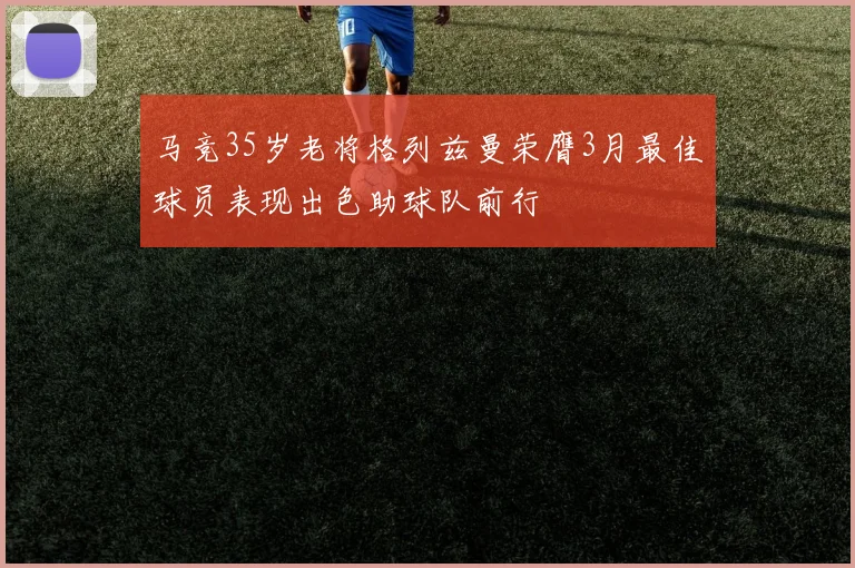 马竞35岁老将格列兹曼荣膺3月最佳球员表现出色助球队前行