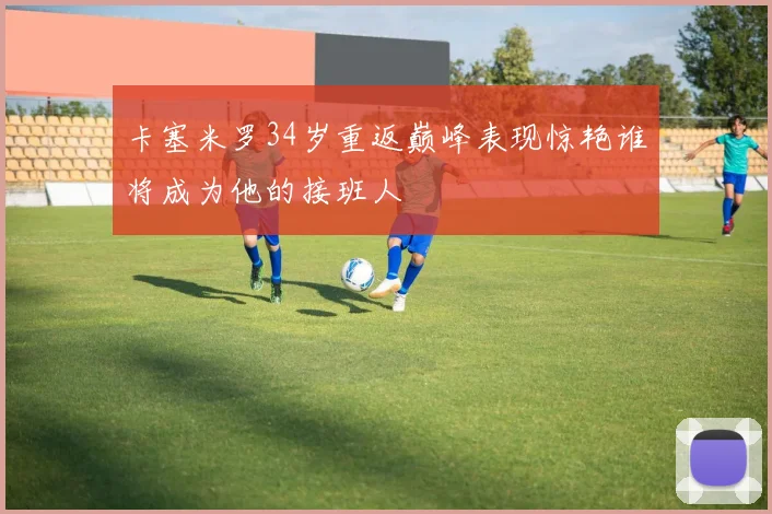 卡塞米罗34岁重返巅峰表现惊艳谁将成为他的接班人