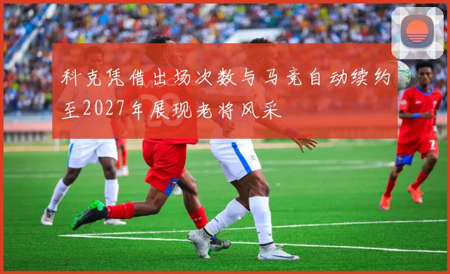 科克凭借出场次数与马竞自动续约至2027年展现老将风采