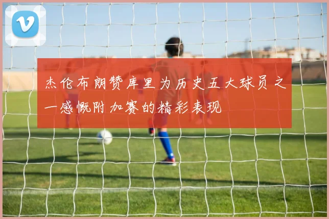 杰伦布朗赞库里为历史五大球员之一感慨附加赛的精彩表现