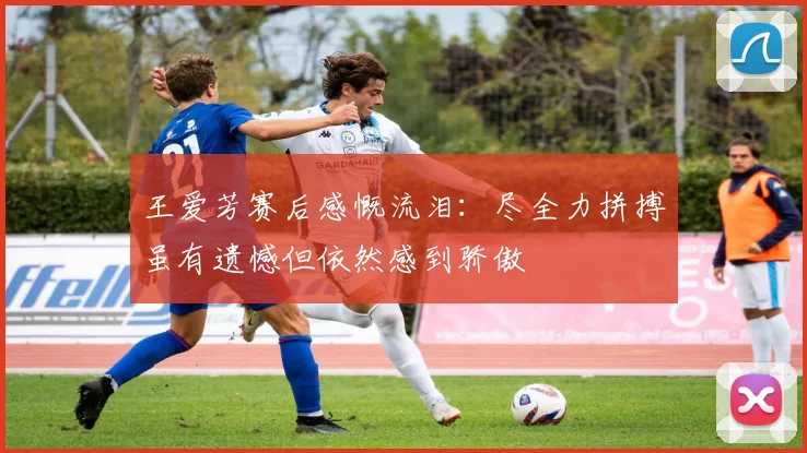 王爱芳赛后感慨流泪：尽全力拼搏虽有遗憾但依然感到骄傲