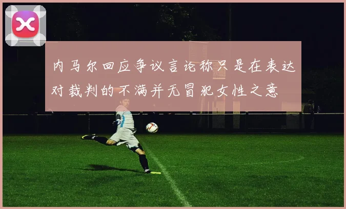 内马尔回应争议言论称只是在表达对裁判的不满并无冒犯女性之意