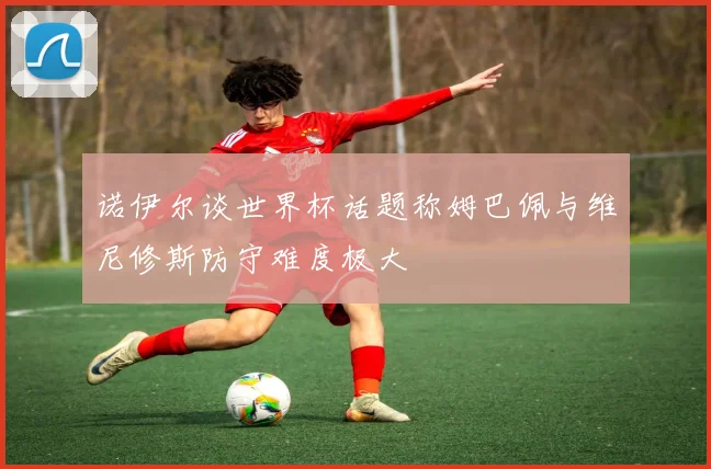 诺伊尔谈世界杯话题称姆巴佩与维尼修斯防守难度极大