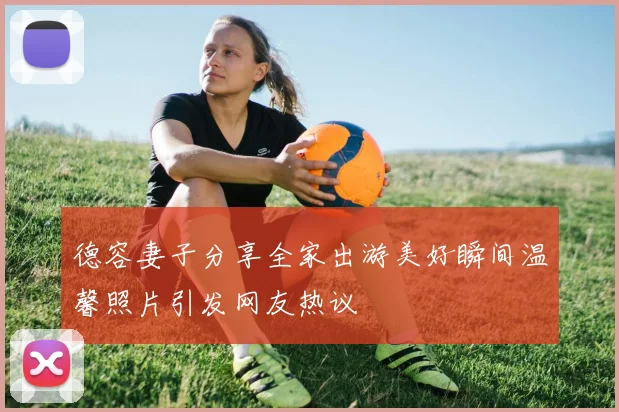 德容妻子分享全家出游美好瞬间温馨照片引发网友热议