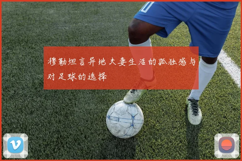 穆勒坦言异地夫妻生活的孤独感与对足球的选择
