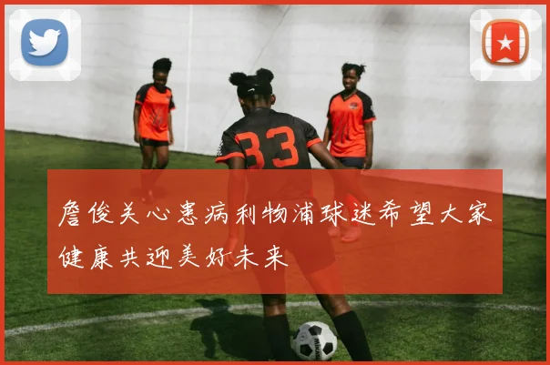 詹俊关心患病利物浦球迷希望大家健康共迎美好未来