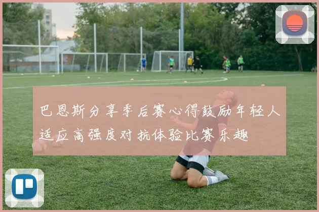 巴恩斯分享季后赛心得鼓励年轻人适应高强度对抗体验比赛乐趣