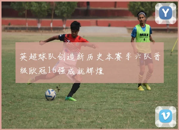 英超球队创造新历史本赛季六队晋级欧冠16强成就辉煌
